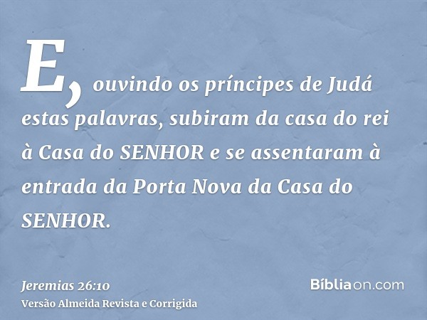 E, ouvindo os príncipes de Judá estas palavras, subiram da casa do rei à Casa do SENHOR e se assentaram à entrada da Porta Nova da Casa do SENHOR.