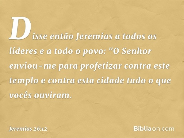 Disse então Jeremias a todos os líderes e a todo o povo: "O Senhor enviou-me para profetizar contra este templo e contra esta cidade tudo o que vocês ouviram. -