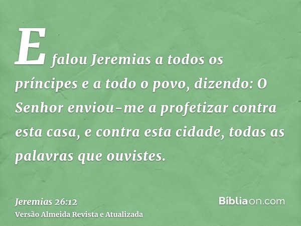 E falou Jeremias a todos os príncipes e a todo o povo, dizendo: O Senhor enviou-me a profetizar contra esta casa, e contra esta cidade, todas as palavras que ou