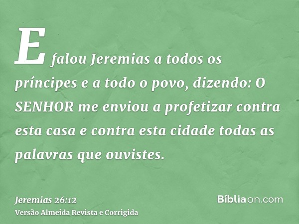 E falou Jeremias a todos os príncipes e a todo o povo, dizendo: O SENHOR me enviou a profetizar contra esta casa e contra esta cidade todas as palavras que ouvi