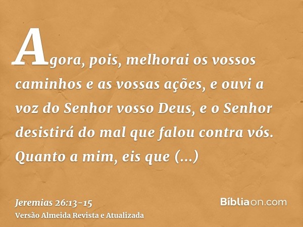 Agora, pois, melhorai os vossos caminhos e as vossas ações, e ouvi a voz do Senhor vosso Deus, e o Senhor desistirá do mal que falou contra vós.Quanto a mim, ei