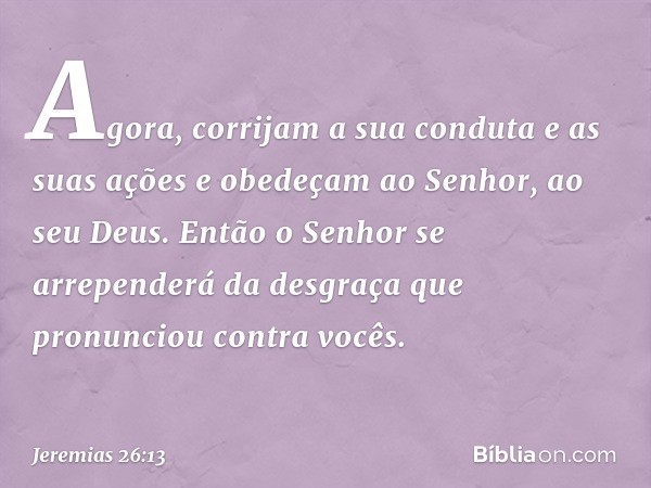 Agora, corrijam a sua conduta e as suas ações e obedeçam ao Senhor, ao seu Deus. Então o Senhor se arrependerá da desgraça que pronunciou contra vocês. -- Jerem