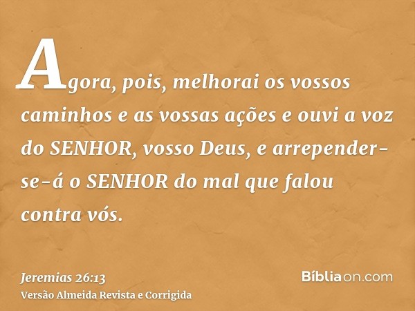 Agora, pois, melhorai os vossos caminhos e as vossas ações e ouvi a voz do SENHOR, vosso Deus, e arrepender-se-á o SENHOR do mal que falou contra vós.