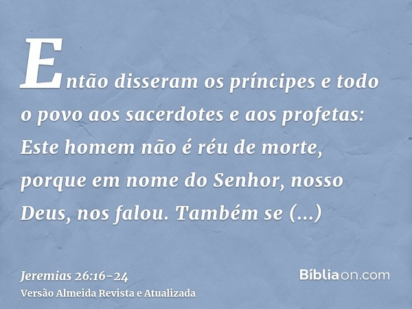 Então disseram os príncipes e todo o povo aos sacerdotes e aos profetas: Este homem não é réu de morte, porque em nome do Senhor, nosso Deus, nos falou.Também s