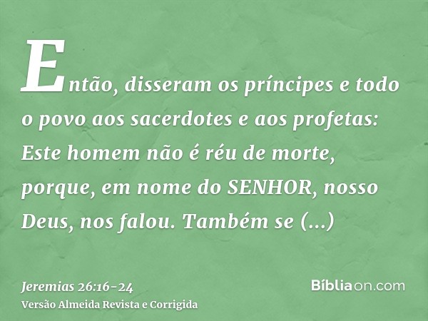 Então, disseram os príncipes e todo o povo aos sacerdotes e aos profetas: Este homem não é réu de morte, porque, em nome do SENHOR, nosso Deus, nos falou.Também