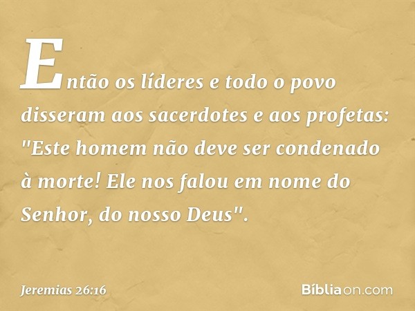 Então os líderes e todo o povo disseram aos sacerdotes e aos profetas: "Este homem não deve ser condenado à morte! Ele nos falou em nome do Senhor, do nosso Deu