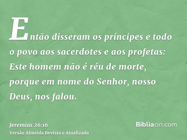 Então disseram os príncipes e todo o povo aos sacerdotes e aos profetas: Este homem não é réu de morte, porque em nome do Senhor, nosso Deus, nos falou.