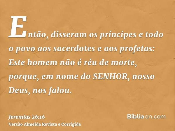 Então, disseram os príncipes e todo o povo aos sacerdotes e aos profetas: Este homem não é réu de morte, porque, em nome do SENHOR, nosso Deus, nos falou.