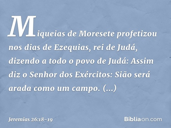 "Miqueias de Moresete profetizou nos dias de Ezequias, rei de Judá, dizendo a todo o povo de Judá: 'Assim diz o Senhor dos Exércitos:
" 'Sião será arada como um