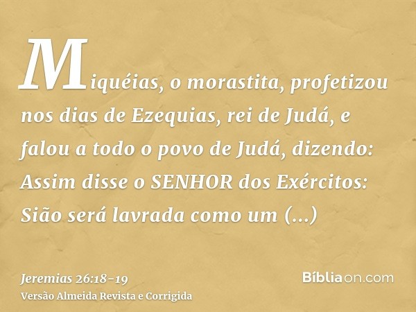 Miquéias, o morastita, profetizou nos dias de Ezequias, rei de Judá, e falou a todo o povo de Judá, dizendo: Assim disse o SENHOR dos Exércitos: Sião será lavra