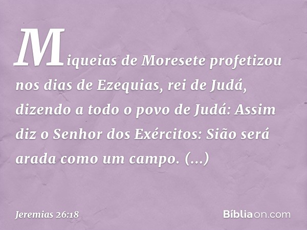 "Miqueias de Moresete profetizou nos dias de Ezequias, rei de Judá, dizendo a todo o povo de Judá: 'Assim diz o Senhor dos Exércitos:
" 'Sião será arada como um