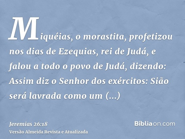 Miquéias, o morastita, profetizou nos dias de Ezequias, rei de Judá, e falou a todo o povo de Judá, dizendo: Assim diz o Senhor dos exércitos: Sião será lavrada