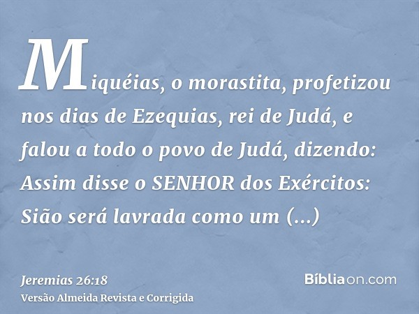 Miquéias, o morastita, profetizou nos dias de Ezequias, rei de Judá, e falou a todo o povo de Judá, dizendo: Assim disse o SENHOR dos Exércitos: Sião será lavra