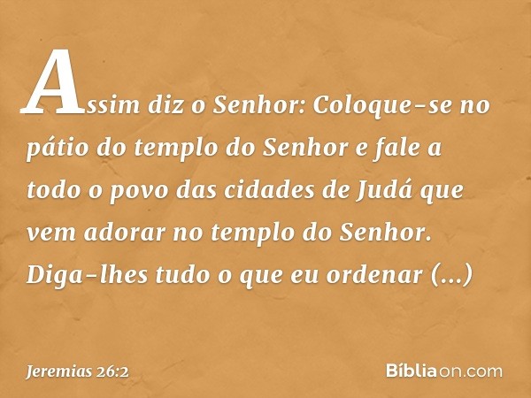 "Assim diz o Senhor: Coloque-se no pátio do templo do Senhor e fale a todo o povo das cidades de Judá que vem adorar no templo do Senhor. Diga-lhes tudo o que e