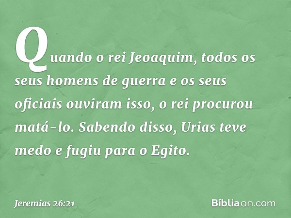 Quando o rei Jeoaquim, todos os seus homens de guerra e os seus oficiais ouviram isso, o rei procurou matá-lo. Sabendo disso, Urias teve medo e fugiu para o Egi