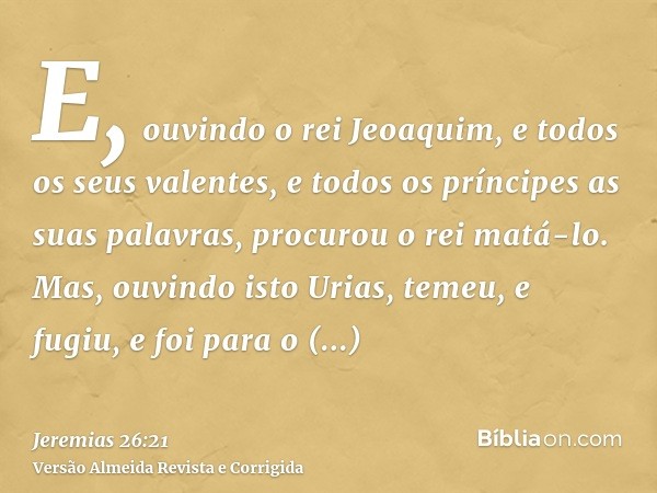 E, ouvindo o rei Jeoaquim, e todos os seus valentes, e todos os príncipes as suas palavras, procurou o rei matá-lo. Mas, ouvindo isto Urias, temeu, e fugiu, e f