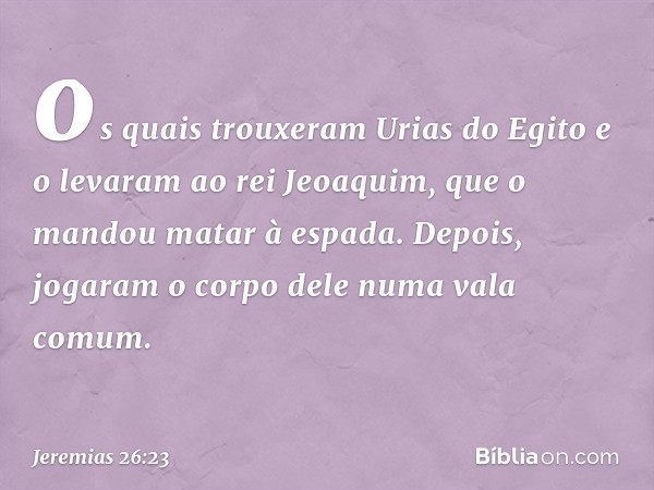 os quais trouxeram Urias do Egito e o levaram ao rei Jeoaquim, que o mandou matar à espada. Depois, jogaram o corpo dele numa vala comum. -- Jeremias 26:23