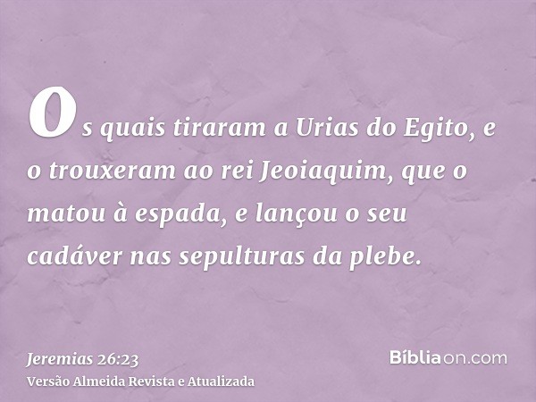 os quais tiraram a Urias do Egito, e o trouxeram ao rei Jeoiaquim, que o matou à espada, e lançou o seu cadáver nas sepulturas da plebe.