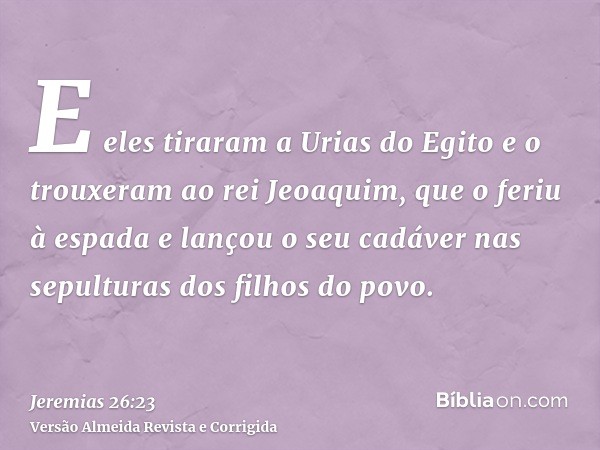 E eles tiraram a Urias do Egito e o trouxeram ao rei Jeoaquim, que o feriu à espada e lançou o seu cadáver nas sepulturas dos filhos do povo.
