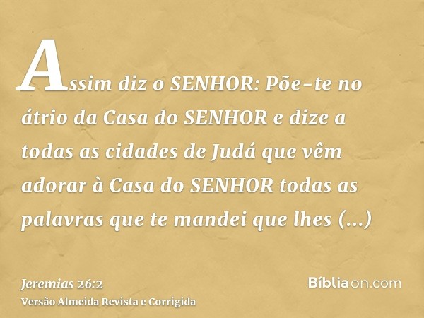 Assim diz o SENHOR: Põe-te no átrio da Casa do SENHOR e dize a todas as cidades de Judá que vêm adorar à Casa do SENHOR todas as palavras que te mandei que lhes