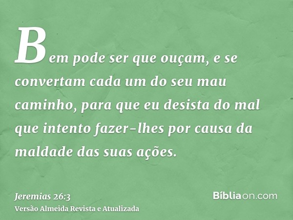 Bem pode ser que ouçam, e se convertam cada um do seu mau caminho, para que eu desista do mal que intento fazer-lhes por causa da maldade das suas ações.