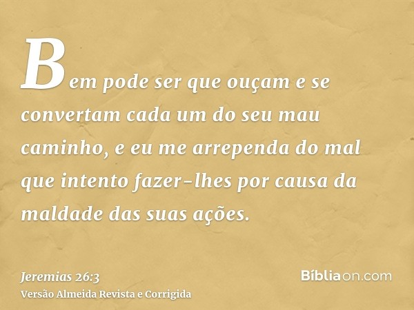 Bem pode ser que ouçam e se convertam cada um do seu mau caminho, e eu me arrependa do mal que intento fazer-lhes por causa da maldade das suas ações.