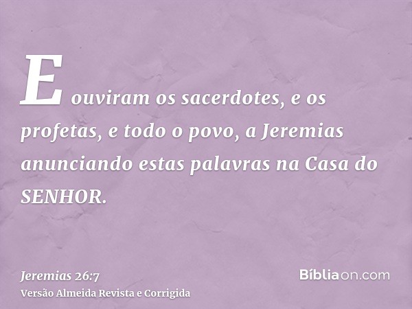 E ouviram os sacerdotes, e os profetas, e todo o povo, a Jeremias anunciando estas palavras na Casa do SENHOR.