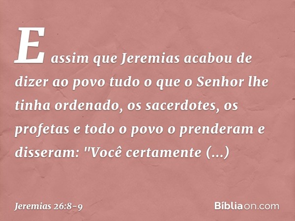 E assim que Jeremias acabou de dizer ao povo tudo o que o Senhor lhe tinha ordenado, os sacerdotes, os profetas e todo o povo o prenderam e disseram: "Você cert