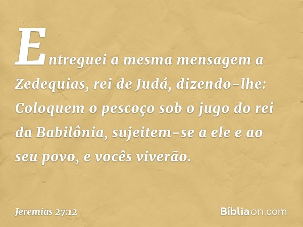 Entreguei a mesma mensagem a Zede­quias, rei de Judá, dizendo-lhe: Coloquem o pescoço sob o jugo do rei da Babilônia, sujeitem-se a ele e ao seu povo, e vocês v