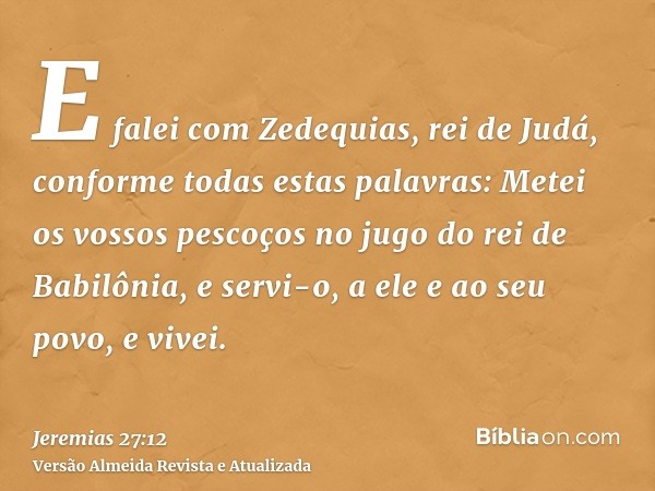 E falei com Zedequias, rei de Judá, conforme todas estas palavras: Metei os vossos pescoços no jugo do rei de Babilônia, e servi-o, a ele e ao seu povo, e vivei