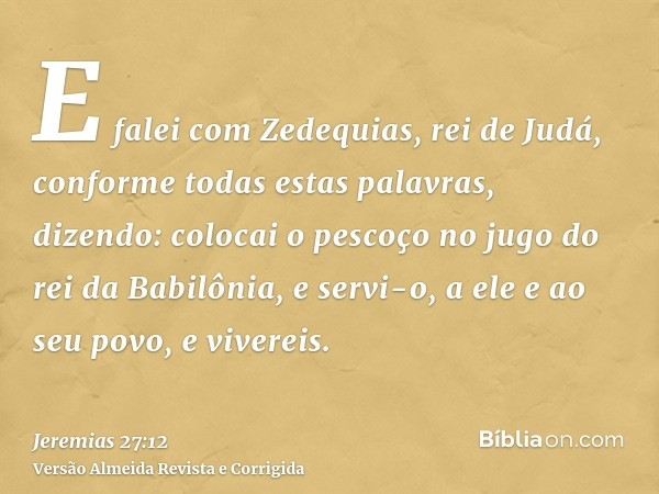 E falei com Zedequias, rei de Judá, conforme todas estas palavras, dizendo: colocai o pescoço no jugo do rei da Babilônia, e servi-o, a ele e ao seu povo, e viv