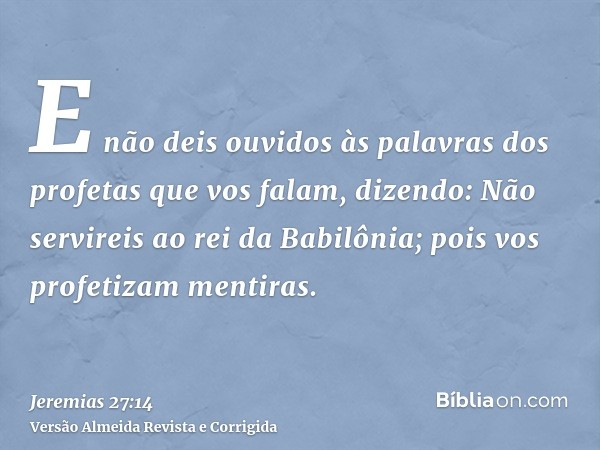 E não deis ouvidos às palavras dos profetas que vos falam, dizendo: Não servireis ao rei da Babilônia; pois vos profetizam mentiras.