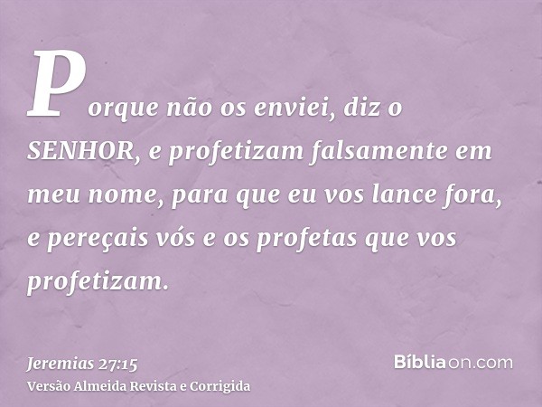 Porque não os enviei, diz o SENHOR, e profetizam falsamente em meu nome, para que eu vos lance fora, e pereçais vós e os profetas que vos profetizam.