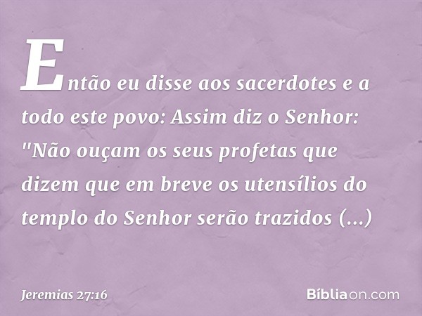 Então eu disse aos sacerdotes e a todo este povo: Assim diz o Senhor: "Não ouçam os seus profetas que dizem que em breve os utensílios do templo do Senhor serão