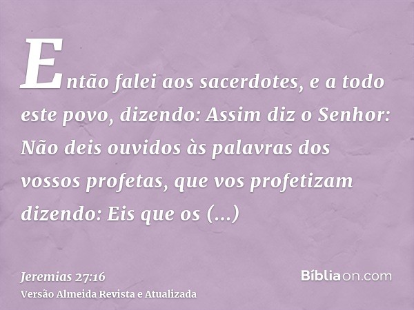 Então falei aos sacerdotes, e a todo este povo, dizendo: Assim diz o Senhor: Não deis ouvidos às palavras dos vossos profetas, que vos profetizam dizendo: Eis q