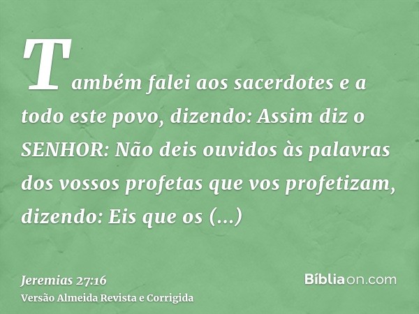 Também falei aos sacerdotes e a todo este povo, dizendo: Assim diz o SENHOR: Não deis ouvidos às palavras dos vossos profetas que vos profetizam, dizendo: Eis q
