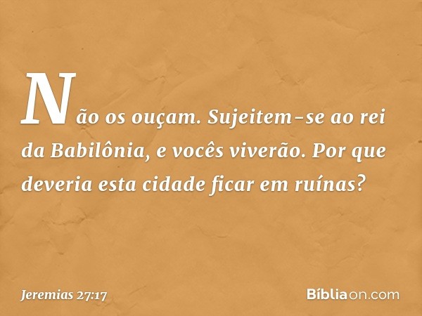 Não os ouçam. Sujeitem-se ao rei da Babilônia, e vocês viverão. Por que deveria esta cidade ficar em ruínas? -- Jeremias 27:17