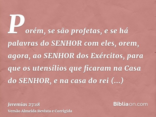 Porém, se são profetas, e se há palavras do SENHOR com eles, orem, agora, ao SENHOR dos Exércitos, para que os utensílios que ficaram na Casa do SENHOR, e na ca