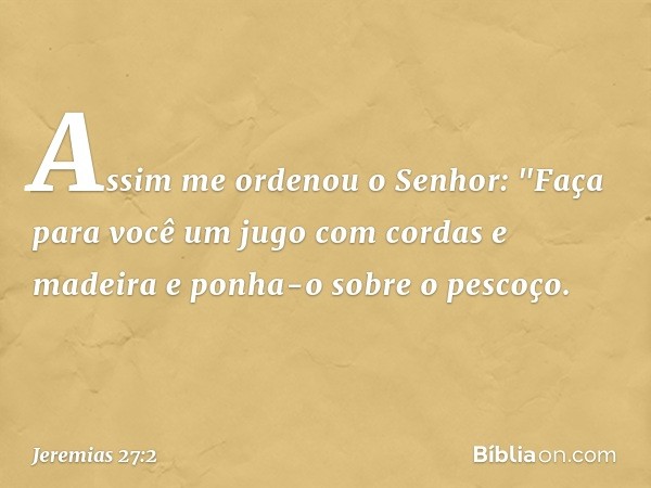 Assim me orde­nou o Senhor: "Faça para você um jugo com cordas e madeira e ponha-o sobre o pescoço. -- Jeremias 27:2