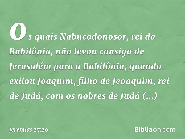 os quais Nabucodono­sor, rei da Babilônia, não levou consigo de Jerusalém para a Babilônia, quando exilou Joa­quim, filho de Jeoaquim, rei de Judá, com os nobre