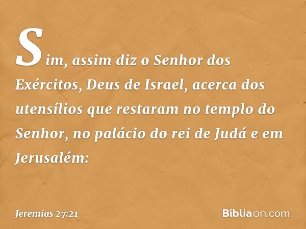 Sim, assim diz o Senhor dos Exércitos, Deus de Israel, acerca dos utensílios que restaram no templo do Senhor, no palácio do rei de Judá e em Jerusa­lém: -- Jer