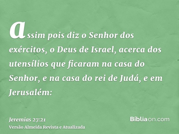 assim pois diz o Senhor dos exércitos, o Deus de Israel, acerca dos utensílios que ficaram na casa do Senhor, e na casa do rei de Judá, e em Jerusalém: