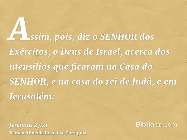 Assim, pois, diz o SENHOR dos Exércitos, o Deus de Israel, acerca dos utensílios que ficaram na Casa do SENHOR, e na casa do rei de Judá, e em Jerusalém:
