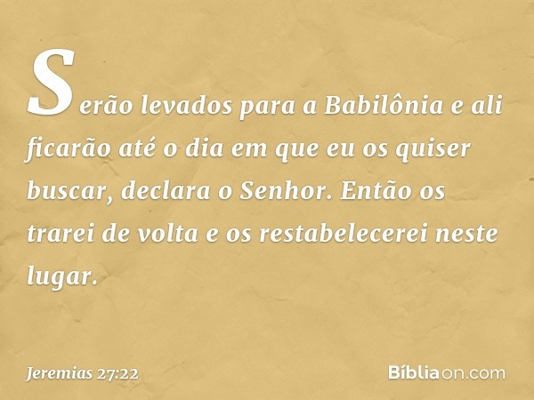 "Se­rão levados para a Babilônia e ali ficarão até o dia em que eu os quiser buscar", declara o Senhor. "Então os trarei de volta e os restabelecerei neste luga