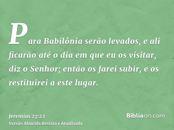 Para Babilônia serão levados, e ali ficarão até o dia em que eu os visitar, diz o Senhor; então os farei subir, e os restituirei a este lugar.