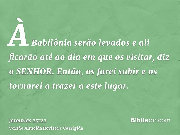 À Babilônia serão levados e ali ficarão até ao dia em que os visitar, diz o SENHOR. Então, os farei subir e os tornarei a trazer a este lugar.