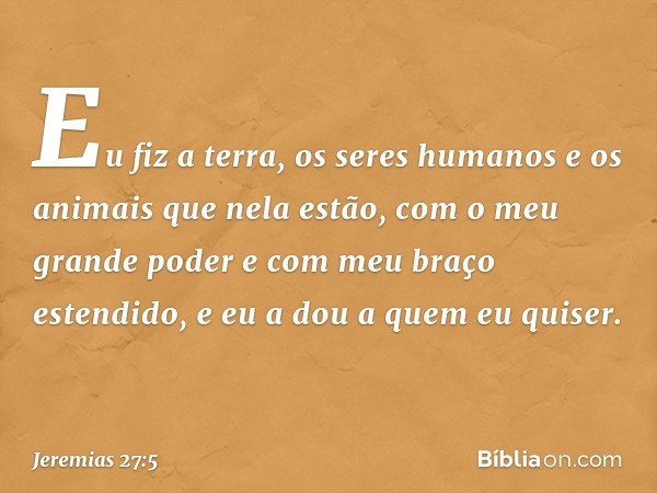 Eu fiz a terra, os seres humanos e os animais que nela estão, com o meu grande poder e com meu braço estendido, e eu a dou a quem eu quiser. -- Jeremias 27:5