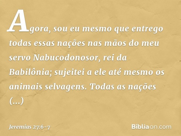 Agora, sou eu mesmo que entrego todas essas nações nas mãos do meu servo Nabucodonosor, rei da Babilônia; sujeitei a ele até mesmo os animais selvagens. Todas a