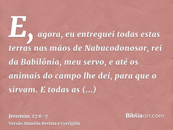 E, agora, eu entreguei todas estas terras nas mãos de Nabucodonosor, rei da Babilônia, meu servo, e até os animais do campo lhe dei, para que o sirvam.E todas a