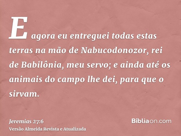 E agora eu entreguei todas estas terras na mão de Nabucodonozor, rei de Babilônia, meu servo; e ainda até os animais do campo lhe dei, para que o sirvam.